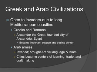 Greek and Arab CivilizationsOpen to invaders due to long Mediterranean coastlineGreeks and RomansAlexander the Great: founded city of Alexandria, EgyptBecame important seaport and trading centerArab armiesInvaded; brought Arabic language & IslamCities became centers of learning, trade, and craft making