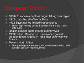 European Control1800s European countries began taking over region1912 controlled all of North Africa1922 Egypt gained limited independenceBritish kept military bases & control of the Suez Canal until 1956Region a major battle ground during WWII1950s Libya, Morocco, & Tunisia each gained independence; Algeria in 1962 after bitter war with FranceModern North AfricaAfter gaining independence, countries have tried to build stronger ties with Arab countries