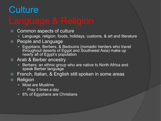 CultureLanguage & ReligionCommon aspects of cultureLanguage, religion, foods, holidays, customs, & art and literaturePeople and LanguageEgyptians, Berbers, & Bedouins (nomadic herders who travel throughout deserts of Egypt and Southwest Asia) make up nearly all of Egypt’s populationArab & Berber ancestryBerbers: an ethnic group who are native to North Africa and speak Berber languageFrench, Italian, & English still spoken in some areasReligionMost are MuslimsPray 5 times a day6% of Egyptians are Christians