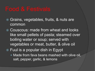 Food & FestivalsGrains, vegetables, fruits, & nuts are commonCouscous: made from wheat and looks like small pellets of pasta; steamed over boiling water or soup; served with vegetables or meat, butter, & olive oilFuul is a popular dish in EgyptMade from fava beans mashed with olive oil, salt, pepper, garlic, & lemons