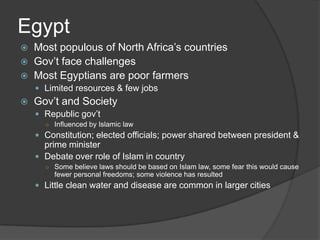 EgyptMost populous of North Africa’s countriesGov’t face challengesMost Egyptians are poor farmersLimited resources & few jobsGov’t and SocietyRepublic gov’tInfluenced by Islamic lawConstitution; elected officials; power shared between president & prime ministerDebate over role of Islam in countrySome believe laws should be based on Islam law, some fear this would cause fewer personal freedoms; some violence has resultedLittle clean water and disease are common in larger cities