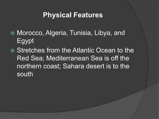 Physical FeaturesMorocco, Algeria, Tunisia, Libya, and EgyptStretches from the Atlantic Ocean to the Red Sea; Mediterranean Sea is off the northern coast; Sahara desert is to the south