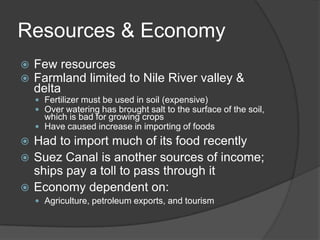 Resources & EconomyFew resourcesFarmland limited to Nile River valley & deltaFertilizer must be used in soil (expensive)Over watering has brought salt to the surface of the soil, which is bad for growing cropsHave caused increase in importing of foodsHad to import much of its food recentlySuez Canal is another sources of income; ships pay a toll to pass through itEconomy dependent on:Agriculture, petroleum exports, and tourism