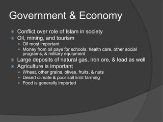 Government & EconomyConflict over role of Islam in societyOil, mining, and tourismOil most importantMoney from oil pays for schools, health care, other social programs, & military equipmentLarge deposits of natural gas, iron ore, & lead as wellAgriculture is importantWheat, other grains, olives, fruits, & nutsDesert climate & poor soil limit farmingFood is generally imported