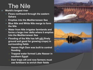 The NileWorld’s longest riverFlows northward through the eastern SaharaEmpties into the Mediterranean SeaBlue Nile and White Nile merge to form the NileWater from Nile irrigates farmlands and forms a large river delta where it empties into the Mediterranean SeaFlooding of the Nile has left silt (finely ground soil good for growing crops) in surrounding fieldsAswan High Dam was built to control floodingTrapped water formed Lake Nasser in southern EgyptDam traps silt and now farmers must use fertilizers to enrich their fields