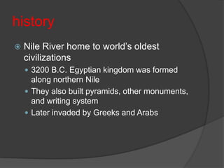 historyNile River home to world’s oldest civilizations3200 B.C. Egyptian kingdom was formed along northern NileThey also built pyramids, other monuments, and writing systemLater invaded by Greeks and Arabs