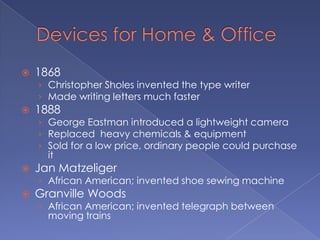 Devices for Home & Office1868Christopher Sholes invented the type writerMade writing letters much faster1888George Eastman introduced a lightweight cameraReplaced  heavy chemicals & equipmentSold for a low price, ordinary people could purchase itJan MatzeligerAfrican American; invented shoe sewing machineGranville WoodsAfrican American; invented telegraph between moving trains
