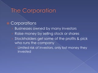 The CorporationCorporationsBusinesses owned by many investorsRaise money by selling stock or sharesStockholders get some of the profits & pick who runs the companyLimited risk of investors, only lost money they invested