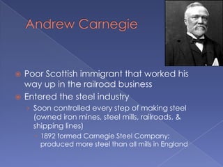 Andrew CarnegiePoor Scottish immigrant that worked his way up in the railroad businessEntered the steel industrySoon controlled every step of making steel (owned iron mines, steel mills, railroads, & shipping lines)1892 formed Carnegie Steel Company; produced more steel than all mills in England