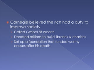 Carnegie believed the rich had a duty to improve societyCalled Gospel of WealthDonated millions to build libraries & charitiesSet up a foundation that funded worthy causes after his death