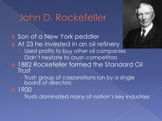 John D. RockefellerSon of a New York peddlerAt 23 he invested in an oil refineryUsed profits to buy other oil companiesDidn’t hesitate to crush competitors1882 Rockefeller formed the Standard Oil TrustTrust: group of corporations run by a single board of directors1900Trusts dominated many of nation’s key industries