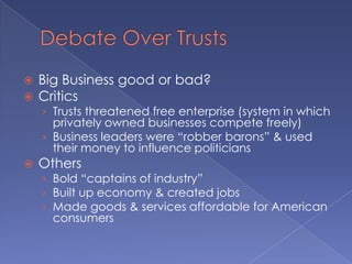 Debate Over TrustsBig Business good or bad?CriticsTrusts threatened free enterprise (system in which privately owned businesses compete freely)Business leaders were “robber barons” & used their money to influence politiciansOthersBold “captains of industry”Built up economy & created jobsMade goods & services affordable for American consumers