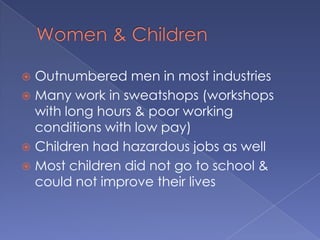 Women & ChildrenOutnumbered men in most industriesMany work in sweatshops (workshops with long hours & poor working conditions with low pay)Children had hazardous jobs as wellMost children did not go to school & could not improve their lives