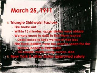 March 25, 1911Triangle Shirtwaist FactoryFire broke outWithin 15 minutes, upper stories were ablazeWorkers raced to exits to find them lockedDoors locked to keep workers at their jobsFire truck ladders were too short to reach the fireWorkers leaped to their deaths150 people, mostly young women, diedNew York & other states approved safety