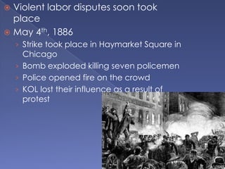 Violent labor disputes soon took placeMay 4th, 1886Strike took place in Haymarket Square in ChicagoBomb exploded killing seven policemenPolice opened fire on the crowdKOL lost their influence as a result of protest