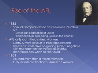 Rise of the AFL1886Samuel Gompers formed new union in Columbus, OHAmerican Federation of LaborReplaced KOL as leading union in the countryAFL only admitted skilled workersCostly & more difficult to train replacementsBelieved in collective bargaining (unions negotiate with management for workers as a group)Used strikes only when all else failed1904AFL had more than a million membersOnly included a fraction of American workers
