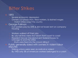Bitter Strikes1893Severe economic depressionOwners cut production, fired workers, & slashed wagesViolent strikes swept the countryGeorge PullmanCut workers pay by 25% & did not lower rent on company housingWorkers walked off their jobsBy July rail lines were shut down from coast to coastPresident Grover Cleveland sent federal troops to Chicago to end the strikeShots were fired into the crowd, killing 2Public generally sided with owners in violent labor disputesStriking unions were seen as radical or violentBy 1900 only 3% of American workers belonged to a union