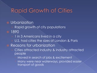 Rapid Growth of CitiesUrbanizationRapid growth of city populations18901 in 3 Americans lived in a cityU.S. had cities the sizes of London & ParisReasons for urbanizationCities attracted industry & industry attracted peopleMoved in search of jobs & excitementMany were near waterways, provided easier transport of goods