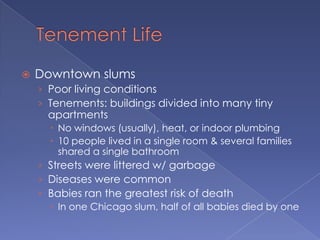 Tenement LifeDowntown slumsPoor living conditionsTenements: buildings divided into many tiny apartmentsNo windows (usually), heat, or indoor plumbing10 people lived in a single room & several families shared a single bathroomStreets were littered w/ garbageDiseases were commonBabies ran the greatest risk of deathIn one Chicago slum, half of all babies died by one