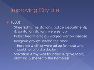 Improving City Life1880sStreetlights, fire stations, police departments, & sanitation stations were set upPublic health officials waged war on diseaseReligious groups served the poorHospitals & clinics were set up for those who could not afford a doctorSalvation Army was founded & gave food, clothing & shelter to the homeless