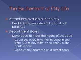 The Excitement of City LifeAttractions available in the cityElectric lights, elevated railroads, & tall buildingsDepartment storesDeveloped to meet the needs of shoppersCould buy everything they needed in one store (use to buy shirts in one, shoes in one, pants in one)Goods were separated on different floors