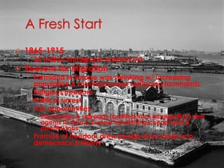 A Fresh Start1865-191525 million immigrants entered U.S.Reasons for MigrationFarmland in Europe was shrinking w/ increasing population & machines were replacing farmhandsReligious freedomPolitical unrestJob opportunitiesSteamships & railroads (profited from immigration) sent agents to Asia & Europe advertising cheap land & plentiful jobsPromise of freedom drew people from lands w/o democracy & liberty