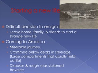 Starting a new lifeDifficult decision to emigrateLeave home, family, & friends to start a strange new lifeComing to AmericaMiserable journeyCrammed below decks in steerage (large compartments that usually held cattle)Diseases & rough seas sickened travelersEuropeans landed at Ellis Island in NY & Asians landed at Angel Island in San FranciscoFaced rigorous physical exam; could be sent home if disabled or seriously ill
