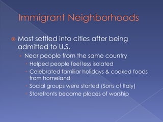 Immigrant NeighborhoodsMost settled into cities after being admitted to U.S.Near people from the same countryHelped people feel less isolatedCelebrated familiar holidays & cooked foods from homelandSocial groups were started (Sons of Italy)Storefronts became places of worship