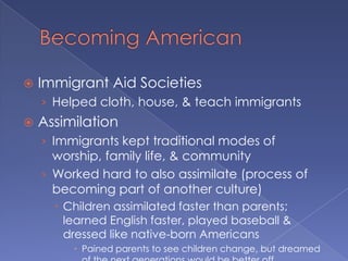 Becoming AmericanImmigrant Aid SocietiesHelped cloth, house, & teach immigrantsAssimilationImmigrants kept traditional modes of worship, family life, & communityWorked hard to also assimilate (process of becoming part of another culture)Children assimilated faster than parents; learned English faster, played baseball & dressed like native-born AmericansPained parents to see children change, but dreamed of the next generations would be better off