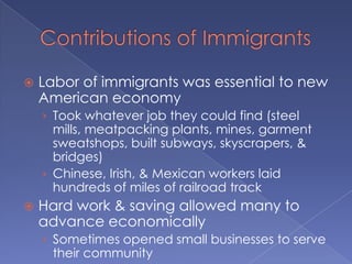 Contributions of ImmigrantsLabor of immigrants was essential to new American economyTook whatever job they could find (steel mills, meatpacking plants, mines, garment sweatshops, built subways, skyscrapers, & bridges)Chinese, Irish, & Mexican workers laid hundreds of miles of railroad trackHard work & saving allowed many to advance economicallySometimes opened small businesses to serve their communityCustomers expanded beyond neighborhood over time, spreading traditional customs like food throughout the country (spaghetti, chow mein, & bagles)