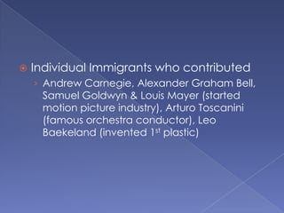 Individual Immigrants who contributedAndrew Carnegie, Alexander Graham Bell, Samuel Goldwyn & Louis Mayer (started motion picture industry), Arturo Toscanini (famous orchestra conductor), Leo Baekeland (invented 1st plastic)