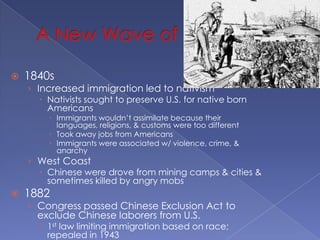 A New Wave of Nativism1840sIncreased immigration led to nativismNativists sought to preserve U.S. for native born AmericansImmigrants wouldn’t assimilate because their languages, religions, & customs were too differentTook away jobs from AmericansImmigrants were associated w/ violence, crime, & anarchyWest CoastChinese were drove from mining camps & cities & sometimes killed by angry mobs1882Congress passed Chinese Exclusion Act to exclude Chinese laborers from U.S.1st law limiting immigration based on race; repealed in 19431917Congress passed a law that denied entry to immigrant who could not read their own languagesBarred most of the world’s poor people from U.S.