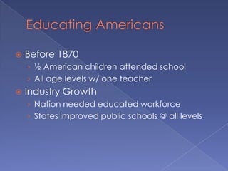 Educating AmericansBefore 1870½ American children attended schoolAll age levels w/ one teacherIndustry GrowthNation needed educated workforceStates improved public schools @ all levels