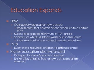 Education Expands1852Compulsory education law passedRequirement that children attend school up to a certain pointMost states passed minimum of 10th gradeSchools for whites & black were built in the SouthMore reluctant to pass compulsory education laws1918Every state required children to attend schoolHigher education also expandedColleges for men & women openedUniversities offering free or low-cost education opened