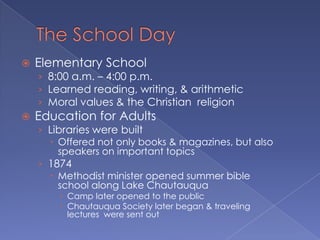 The School DayElementary School8:00 a.m. – 4:00 p.m.Learned reading, writing, & arithmeticMoral values & the Christian  religionEducation for AdultsLibraries were builtOffered not only books & magazines, but also speakers on important topics1874Methodist minister opened summer bible school along Lake ChautauquaCamp later opened to the publicChautauqua Society later began & traveling lectures  were sent out
