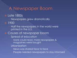 A Newspaper BoomLate 1800sNewspapers grew dramatically1900Half the newspapers in the world were printed in the U.S.Causes of newspaper boomSpread of educationMore could read, more newspapers & magazines were boughtUrbanizationNews was shared face to facePeople needed newspapers to stay informed