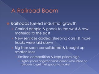 A Railroad BoomRailroads fueled industrial growthCarried people & goods to the west & raw materials to the eastNew services added (sleeping cars) & more tracks were laid downBig lines soon consolidated & bought up smaller lines Limited competition & kept prices highHigher prices angered small farmers who relied on railroads to get their goods to market