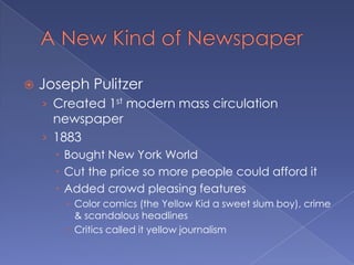 A New Kind of NewspaperJoseph PulitzerCreated 1st modern mass circulation newspaper1883Bought New York WorldCut the price so more people could afford itAdded crowd pleasing featuresColor comics (the Yellow Kid a sweet slum boy), crime & scandalous headlinesCritics called it yellow journalism