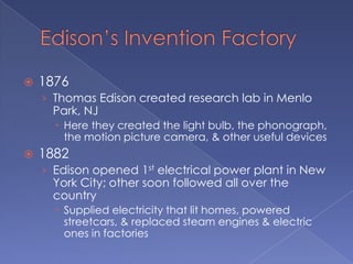 Edison’s Invention Factory1876Thomas Edison created research lab in Menlo Park, NJHere they created the light bulb, the phonograph, the motion picture camera, & other useful devices1882Edison opened 1st electrical power plant in New York City; other soon followed all over the countrySupplied electricity that lit homes, powered streetcars, & replaced steam engines & electric ones in factories