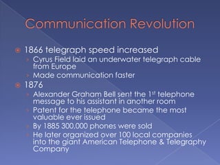Communication Revolution1866 telegraph speed increasedCyrus Field laid an underwater telegraph cable from EuropeMade communication faster1876Alexander Graham Bell sent the 1st telephone message to his assistant in another roomPatent for the telephone became the most valuable ever issuedBy 1885 300,000 phones were soldHe later organized over 100 local companies into the giant American Telephone & Telegraphy Company