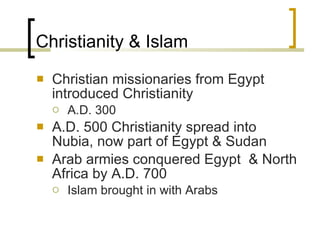 Christianity & Islam Christian missionaries from Egypt introduced Christianity A.D. 300 A.D. 500 Christianity spread into Nubia, now part of Egypt & Sudan Arab armies conquered Egypt  & North Africa by A.D. 700 Islam brought in with Arabs 