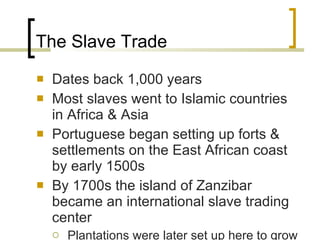 The Slave Trade Dates back 1,000 years Most slaves went to Islamic countries in Africa & Asia Portuguese began setting up forts & settlements on the East African coast by early 1500s By 1700s the island of Zanzibar became an international slave trading center Plantations were later set up here to grow sugarcane 