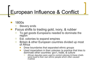 European Influence & Conflict 1800s Slavery ends Focus shifts to trading gold, ivory, & rubber To get goods Europeans needed to dominate the region Est. colonies to expand empires Britain & other European countries divided up most of Africa Drew boundaries that separated ethnic groups Used imperialism in their colonies (a practice that tries to dominate other countries’ gov’t, trade, & culture African deputies were used to control colonies & these chiefs were loyal to their own ethnic people which often caused rivalries 