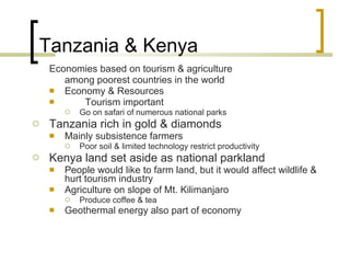 Tanzania & Kenya Economies based on tourism & agriculture among poorest countries in the world Economy & Resources Tourism important Go on safari of numerous national parks Tanzania rich in gold & diamonds Mainly subsistence farmers Poor soil & limited technology restrict productivity Kenya land set aside as national parkland People would like to farm land, but it would affect wildlife & hurt tourism industry Agriculture on slope of Mt. Kilimanjaro Produce coffee & tea Geothermal energy also part of economy 