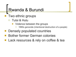 Rwanda & Burundi Two ethnic groups Tutsi & Hutu Violence between the groups  1990s genocide (intentional destruction of a people) Densely populated countries Bother former German colonies Lack resources & rely on coffee & tea 