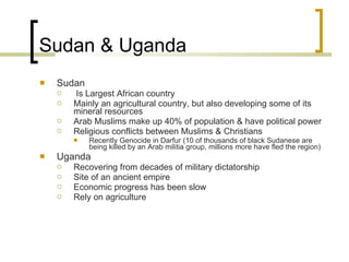 Sudan & Uganda Sudan Is Largest African country Mainly an agricultural country, but also developing some of its mineral resources Arab Muslims make up 40% of population & have political power Religious conflicts between Muslims & Christians Recently Genocide in Darfur (10 of thousands of black Sudanese are being killed by an Arab militia group, millions more have fled the region) Uganda Recovering from decades of military dictatorship Site of an ancient empire Economic progress has been slow Rely on agriculture  