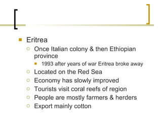 Eritrea Once Italian colony & then Ethiopian province 1993 after years of war Eritrea broke away Located on the Red Sea Economy has slowly improved Tourists visit coral reefs of region People are mostly farmers & herders Export mainly cotton 