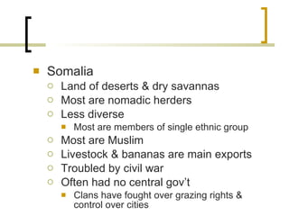 Somalia Land of deserts & dry savannas Most are nomadic herders Less diverse Most are members of single ethnic group Most are Muslim Livestock & bananas are main exports Troubled by civil war Often had no central gov’t Clans have fought over grazing rights & control over cities 