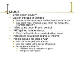 Djibouti Small desert country Lies on the Bab al-Mandab Narrow strait that connects the Red Sea & Indian Ocean Lies along major shipping route, which has helped this countries economy 1860s came under French control 1977 gained independence French still contribute economic & military support Port serves as a major source of income People include the Issa & Afar Issa tied to the people of Somalia Afar are related to the people of Ethiopia Both groups are Muslim 1990s civil broke out between two groups 2001 peace treaty signed 