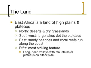 The Land East Africa is a land of high plains & plateaus North: deserts & dry grasslands Southwest: large lakes dot the plateaus East: sandy beaches and coral reefs run along the coast Rifts: most striking feature Long, deep valleys with mountains or plateaus on either side 